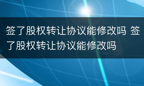 签了股权转让协议能修改吗 签了股权转让协议能修改吗