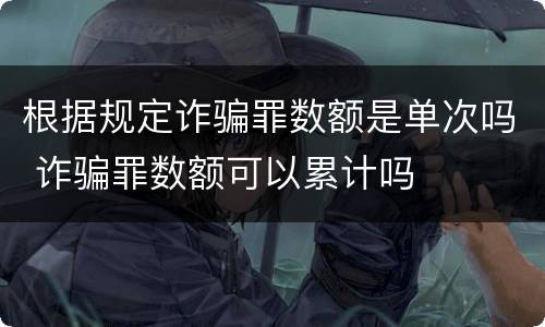 根据规定诈骗罪数额是单次吗 诈骗罪数额可以累计吗