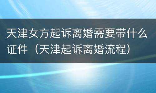 天津女方起诉离婚需要带什么证件（天津起诉离婚流程）