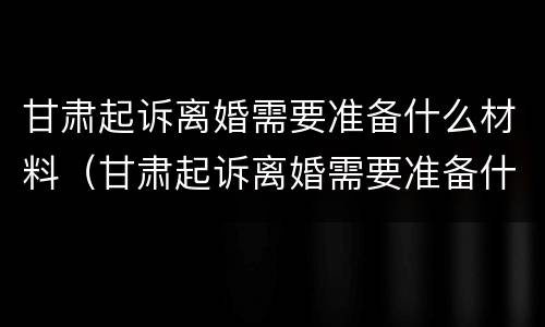 甘肃起诉离婚需要准备什么材料（甘肃起诉离婚需要准备什么材料和证件）