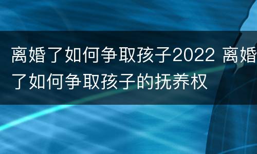 离婚了如何争取孩子2022 离婚了如何争取孩子的抚养权