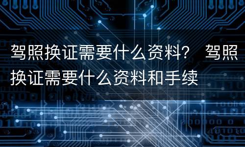 驾照换证需要什么资料？ 驾照换证需要什么资料和手续