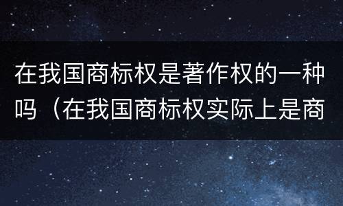 在我国商标权是著作权的一种吗（在我国商标权实际上是商标权人对注册商标享有的什么权）