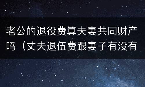 老公的退役费算夫妻共同财产吗（丈夫退伍费跟妻子有没有关系）