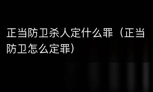 正当防卫杀人定什么罪（正当防卫怎么定罪）