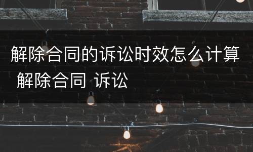 解除合同的诉讼时效怎么计算 解除合同 诉讼