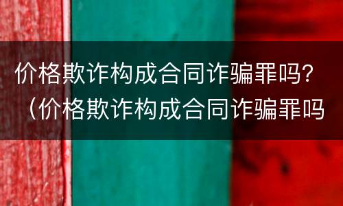 价格欺诈构成合同诈骗罪吗？（价格欺诈构成合同诈骗罪吗判几年）