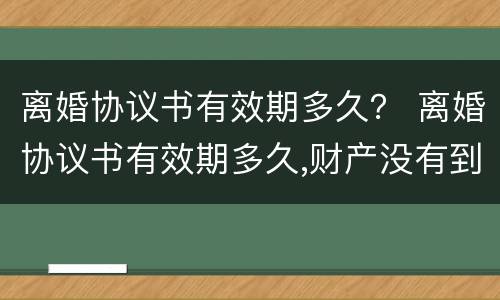 离婚协议书有效期多久？ 离婚协议书有效期多久,财产没有到位