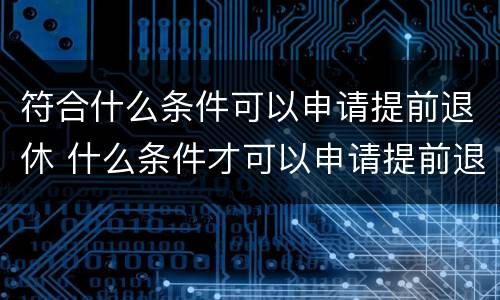 符合什么条件可以申请提前退休 什么条件才可以申请提前退休