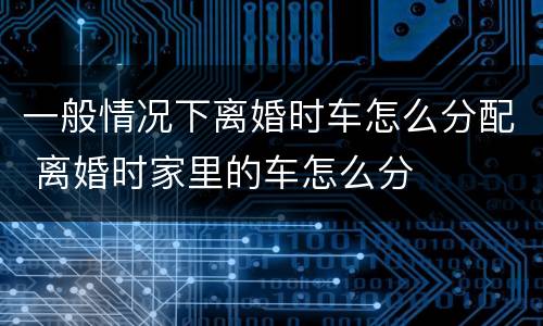 一般情况下离婚时车怎么分配 离婚时家里的车怎么分