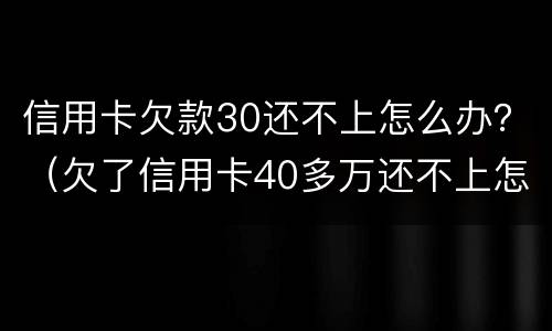 信用卡欠款30还不上怎么办？（欠了信用卡40多万还不上怎么办）