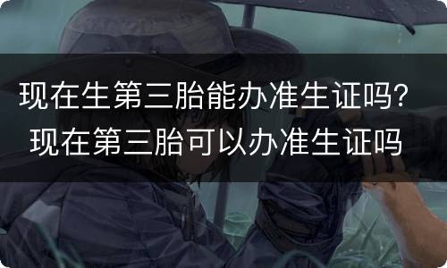 现在生第三胎能办准生证吗？ 现在第三胎可以办准生证吗