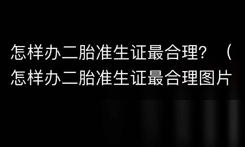 怎样办二胎准生证最合理？（怎样办二胎准生证最合理图片）
