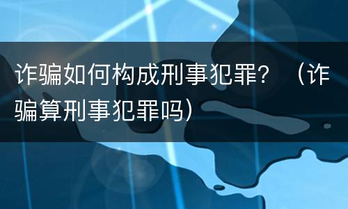 诈骗如何构成刑事犯罪？（诈骗算刑事犯罪吗）