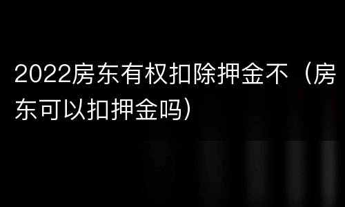 2022房东有权扣除押金不（房东可以扣押金吗）