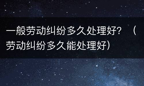 一般劳动纠纷多久处理好？（劳动纠纷多久能处理好）