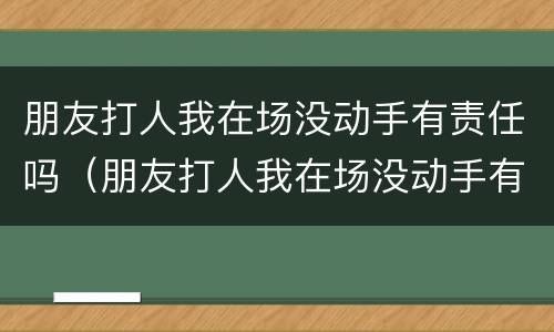 朋友打人我在场没动手有责任吗（朋友打人我在场没动手有责任吗怎么办）