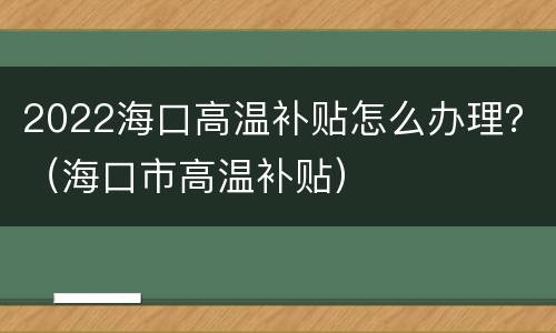 2022海口高温补贴怎么办理？（海口市高温补贴）