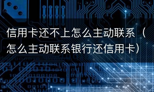 信用卡还不上怎么主动联系（怎么主动联系银行还信用卡）