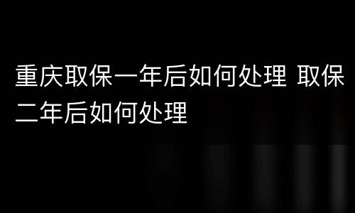 重庆取保一年后如何处理 取保二年后如何处理