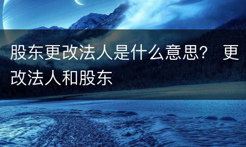 股东更改法人是什么意思？ 更改法人和股东