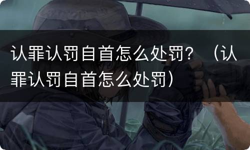 认罪认罚自首怎么处罚？（认罪认罚自首怎么处罚）