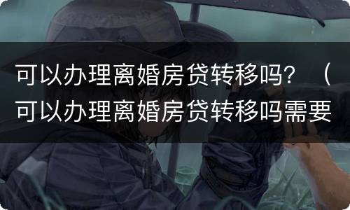 可以办理离婚房贷转移吗？（可以办理离婚房贷转移吗需要多久）