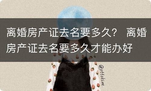 离婚房产证去名要多久？ 离婚房产证去名要多久才能办好