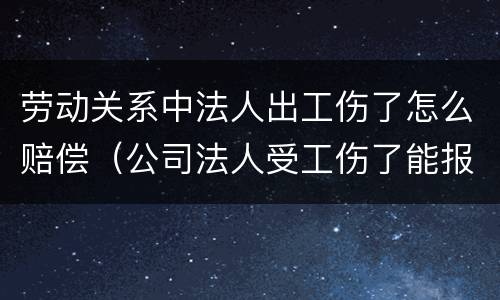 劳动关系中法人出工伤了怎么赔偿（公司法人受工伤了能报工伤保险吗）
