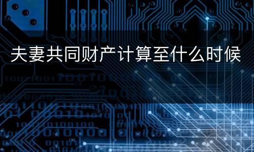夫妻共同财产计算至什么时候