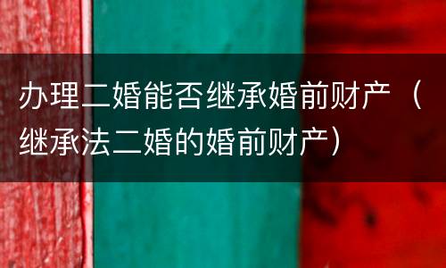 办理二婚能否继承婚前财产（继承法二婚的婚前财产）