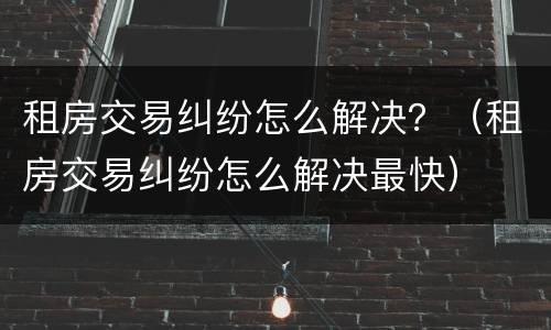 租房交易纠纷怎么解决？（租房交易纠纷怎么解决最快）