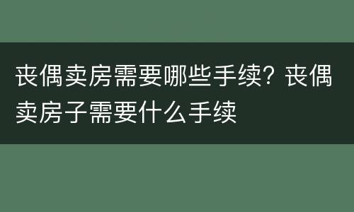 丧偶卖房需要哪些手续? 丧偶卖房子需要什么手续