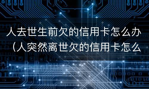 人去世生前欠的信用卡怎么办（人突然离世欠的信用卡怎么办）