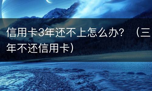 信用卡3年还不上怎么办？（三年不还信用卡）