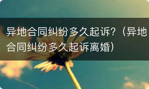 异地合同纠纷多久起诉?（异地合同纠纷多久起诉离婚）