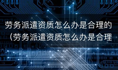 劳务派遣资质怎么办是合理的（劳务派遣资质怎么办是合理的呢）