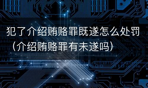 犯了介绍贿赂罪既遂怎么处罚（介绍贿赂罪有未遂吗）