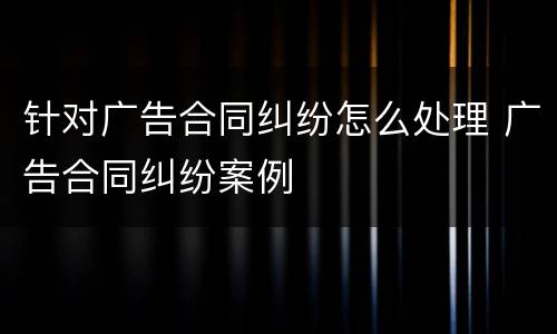 针对广告合同纠纷怎么处理 广告合同纠纷案例