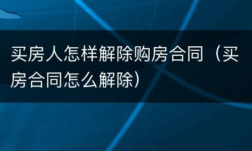 买房人怎样解除购房合同（买房合同怎么解除）