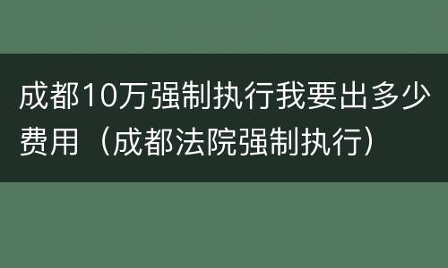 成都10万强制执行我要出多少费用（成都法院强制执行）