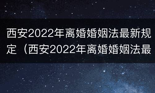 西安2022年离婚婚姻法最新规定（西安2022年离婚婚姻法最新规定视频）