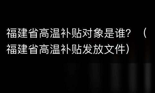 福建省高温补贴对象是谁？（福建省高温补贴发放文件）