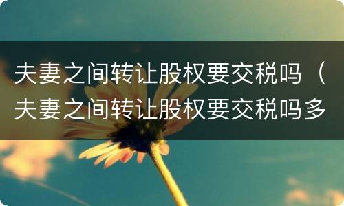 夫妻之间转让股权要交税吗（夫妻之间转让股权要交税吗多少钱）