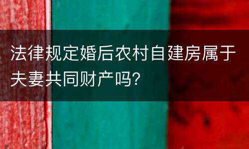 法律规定婚后农村自建房属于夫妻共同财产吗？