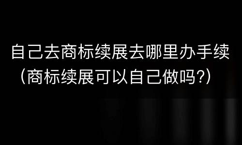 自己去商标续展去哪里办手续（商标续展可以自己做吗?）
