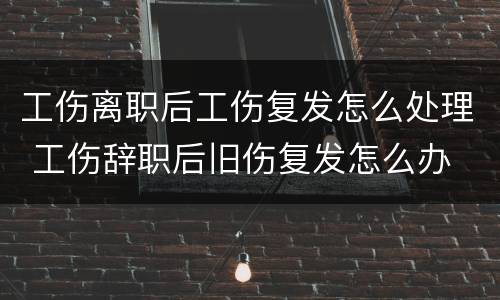 工伤离职后工伤复发怎么处理 工伤辞职后旧伤复发怎么办