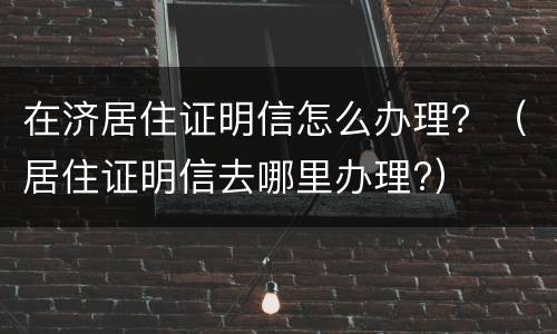 在济居住证明信怎么办理？（居住证明信去哪里办理?）