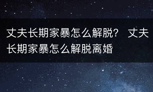 丈夫长期家暴怎么解脱？ 丈夫长期家暴怎么解脱离婚