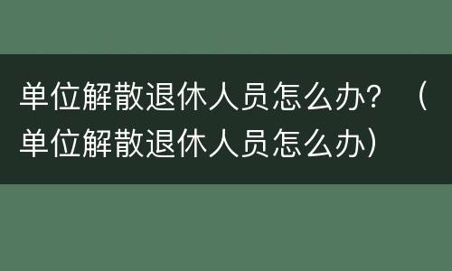 单位解散退休人员怎么办？（单位解散退休人员怎么办）